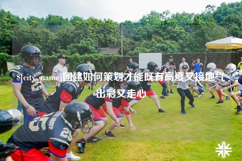 长沙团建如何策划才能既有高度又接地气出彩又走心