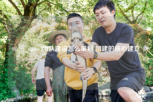 长沙团队建设怎么策划 团建的核心建立